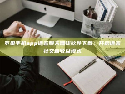 黄南苹果手机app语音聊天赚钱软件下载：开启语音社交新收益模式